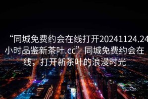 “同城免費約會在線打開20241124.24小時品鑒新茶葉.cc”同城免費約會在線，打開新茶葉的浪漫時光
