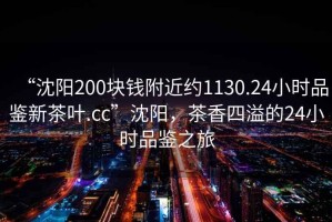 “沈陽200塊錢附近約1130.24小時品鑒新茶葉.cc”沈陽，茶香四溢的24小時品鑒之旅