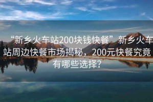 “新鄉(xiāng)火車(chē)站200塊錢(qián)快餐”新鄉(xiāng)火車(chē)站周邊快餐市場(chǎng)揭秘，200元快餐究竟有哪些選擇？