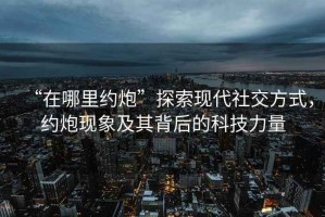 “在哪里約炮”探索現(xiàn)代社交方式，約炮現(xiàn)象及其背后的科技力量