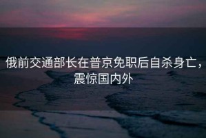 俄前交通部長(zhǎng)在普京免職后自殺身亡，震驚國(guó)內(nèi)外
