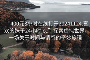 “400元3小時在線打開20241124.喜歡的妹子24小時.cc”探索虛擬世界，一場關(guān)于時間與情感的奇妙旅程