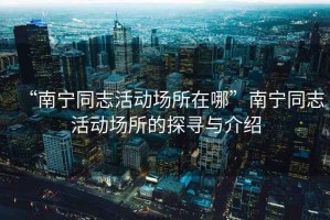 “南寧同志活動(dòng)場(chǎng)所在哪”南寧同志活動(dòng)場(chǎng)所的探尋與介紹