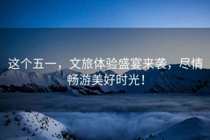 這個(gè)五一，文旅體驗(yàn)盛宴來(lái)襲，盡情暢游美好時(shí)光！