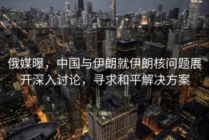 俄媒曝，中國與伊朗就伊朗核問題展開深入討論，尋求和平解決方案