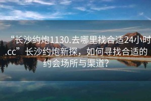“長沙約炮1130.去哪里找合適24小時.cc”長沙約炮新探，如何尋找合適的約會場所與渠道？