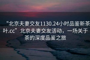 “北京夫妻交友1130.24小時(shí)品鑒新茶葉.cc”北京夫妻交友活動(dòng)，一場(chǎng)關(guān)于茶的深度品鑒之旅