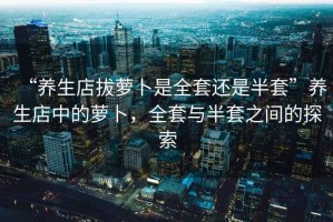 “養(yǎng)生店拔蘿卜是全套還是半套”養(yǎng)生店中的蘿卜，全套與半套之間的探索