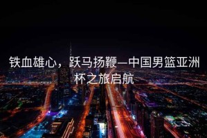 鐵血雄心，躍馬揚(yáng)鞭—中國(guó)男籃亞洲杯之旅啟航