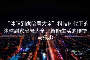 “沐晴到家暗號大全”科技時(shí)代下的沐晴到家暗號大全，智能生活的便捷與樂趣