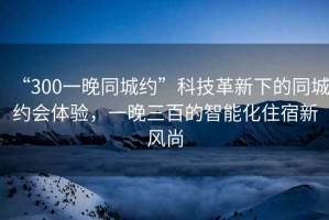 “300一晚同城約”科技革新下的同城約會(huì)體驗(yàn)，一晚三百的智能化住宿新風(fēng)尚