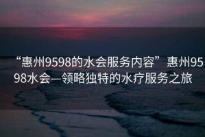 “惠州9598的水會(huì)服務(wù)內(nèi)容”惠州9598水會(huì)—領(lǐng)略獨(dú)特的水療服務(wù)之旅