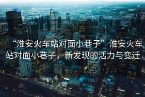 “淮安火車站對(duì)面小巷子”淮安火車站對(duì)面小巷子，新發(fā)現(xiàn)的活力與變遷
