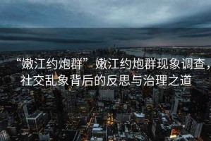 “嫩江約炮群”嫩江約炮群現(xiàn)象調(diào)查，社交亂象背后的反思與治理之道