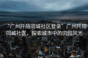 “廣州阡陌同城社區(qū)登錄”廣州阡陌同城社區(qū)，探索城市中的田園風(fēng)光