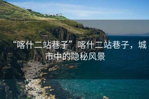 “喀什二站巷子”喀什二站巷子，城市中的隱秘風(fēng)景