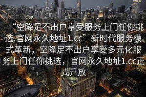 “空降足不出戶享受服務(wù)上門任你挑選.官網(wǎng)永久地址1.cc”新時(shí)代服務(wù)模式革新，空降足不出戶享受多元化服務(wù)上門任你挑選，官網(wǎng)永久地址1.cc正式開放