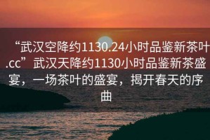 “武漢空降約1130.24小時品鑒新茶葉.cc”武漢天降約1130小時品鑒新茶盛宴，一場茶葉的盛宴，揭開春天的序曲