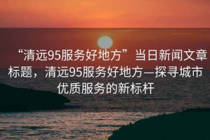 “清遠95服務好地方”當日新聞文章標題，清遠95服務好地方—探尋城市優(yōu)質服務的新標桿
