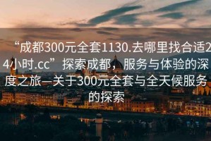 “成都300元全套1130.去哪里找合適24小時.cc”探索成都，服務(wù)與體驗的深度之旅—關(guān)于300元全套與全天候服務(wù)的探索
