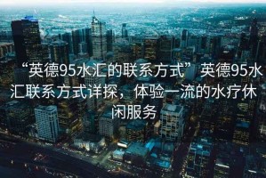 “英德95水匯的聯(lián)系方式”英德95水匯聯(lián)系方式詳探，體驗(yàn)一流的水療休閑服務(wù)