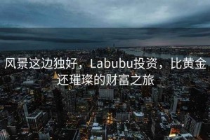 風(fēng)景這邊獨(dú)好，Labubu投資，比黃金還璀璨的財(cái)富之旅