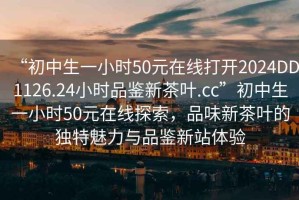 “初中生一小時(shí)50元在線打開2024DD1126.24小時(shí)品鑒新茶葉.cc”初中生一小時(shí)50元在線探索，品味新茶葉的獨(dú)特魅力與品鑒新站體驗(yàn)