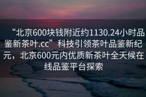 “北京600塊錢附近約1130.24小時品鑒新茶葉.cc”科技引領茶葉品鑒新紀元，北京600元內優(yōu)質新茶葉全天候在線品鑒平臺探索