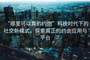 “哪里可以真的約炮”科技時(shí)代下的社交新模式，探索真正的約會(huì)應(yīng)用與平臺(tái)