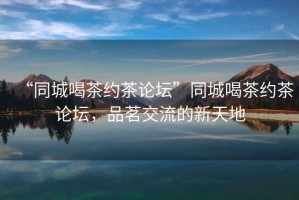“同城喝茶約茶論壇”同城喝茶約茶論壇，品茗交流的新天地