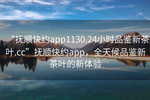 “撫順快約app1130.24小時(shí)品鑒新茶葉.cc”撫順快約app，全天候品鑒新茶葉的新體驗(yàn)