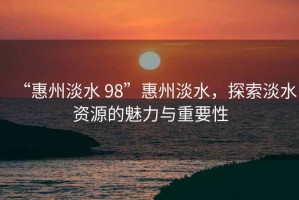 “惠州淡水 98”惠州淡水，探索淡水資源的魅力與重要性