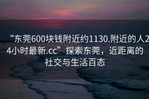 “東莞600塊錢附近約1130.附近的人24小時最新.cc”探索東莞，近距離的社交與生活百態(tài)