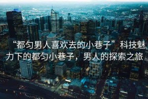 “都勻男人喜歡去的小巷子”科技魅力下的都勻小巷子，男人的探索之旅