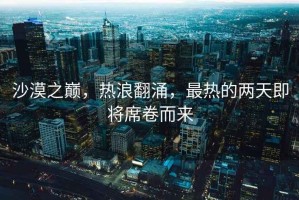 沙漠之巔，熱浪翻涌，最熱的兩天即將席卷而來