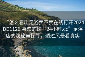“怎么看出足浴賣不賣在線打開2024DD1126.喜歡的妹子24小時.cc”足浴店的隱秘與探尋，透過風(fēng)景看真實
