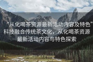“從化喝茶資源最新活動(dòng)內(nèi)容及特色”科技融合傳統(tǒng)茶文化，從化喝茶資源最新活動(dòng)內(nèi)容與特色探索