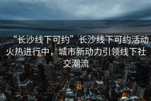 “長沙線下可約”長沙線下可約活動火熱進(jìn)行中，城市新動力引領(lǐng)線下社交潮流