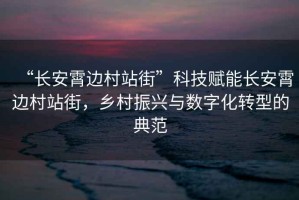 “長安霄邊村站街”科技賦能長安霄邊村站街，鄉(xiāng)村振興與數(shù)字化轉(zhuǎn)型的典范