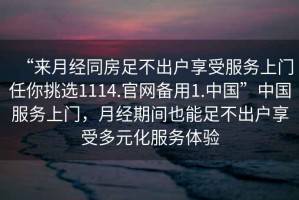 “來月經(jīng)同房足不出戶享受服務(wù)上門任你挑選1114.官網(wǎng)備用1.中國(guó)”中國(guó)服務(wù)上門，月經(jīng)期間也能足不出戶享受多元化服務(wù)體驗(yàn)