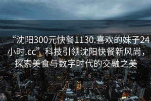 “沈陽300元快餐1130.喜歡的妹子24小時.cc”科技引領(lǐng)沈陽快餐新風(fēng)尚，探索美食與數(shù)字時代的交融之美