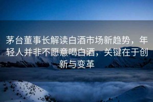茅臺董事長解讀白酒市場新趨勢，年輕人并非不愿意喝白酒，關(guān)鍵在于創(chuàng)新與變革