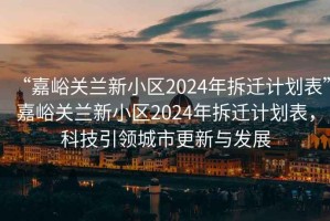 “嘉峪關(guān)蘭新小區(qū)2024年拆遷計(jì)劃表”嘉峪關(guān)蘭新小區(qū)2024年拆遷計(jì)劃表，科技引領(lǐng)城市更新與發(fā)展
