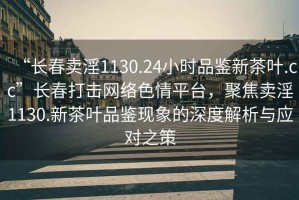 “長(zhǎng)春賣淫1130.24小時(shí)品鑒新茶葉.cc”長(zhǎng)春打擊網(wǎng)絡(luò)色情平臺(tái)，聚焦賣淫1130.新茶葉品鑒現(xiàn)象的深度解析與應(yīng)對(duì)之策