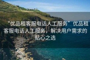 “優(yōu)品租客服電話人工服務”優(yōu)品租客服電話人工服務，解決用戶需求的貼心之選