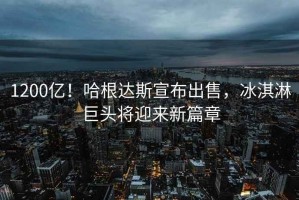 1200億！哈根達(dá)斯宣布出售，冰淇淋巨頭將迎來新篇章