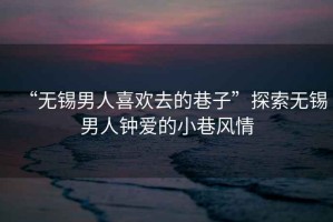 “無錫男人喜歡去的巷子”探索無錫男人鐘愛的小巷風(fēng)情