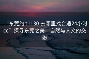 “東莞約p1130.去哪里找合適24小時(shí).cc”探尋東莞之美，自然與人文的交融