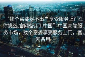 “找個(gè)富婆足不出戶享受服務(wù)上門任你挑選.官網(wǎng)備用1.中國(guó)”中國(guó)高端服務(wù)市場(chǎng)，找個(gè)富婆享受服務(wù)上門，官網(wǎng)備用