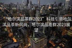 “哈爾濱品茶群2023”科技引領(lǐng)哈爾濱品茶新風(fēng)尚，哈爾濱品茶群2023展望